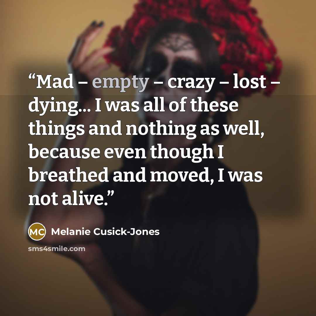 “Mad – empty – crazy – lost – dying... I was all of these things and nothing as well, because even though I breathed and moved, I was not alive.” quote by Melanie Cusick-Jones