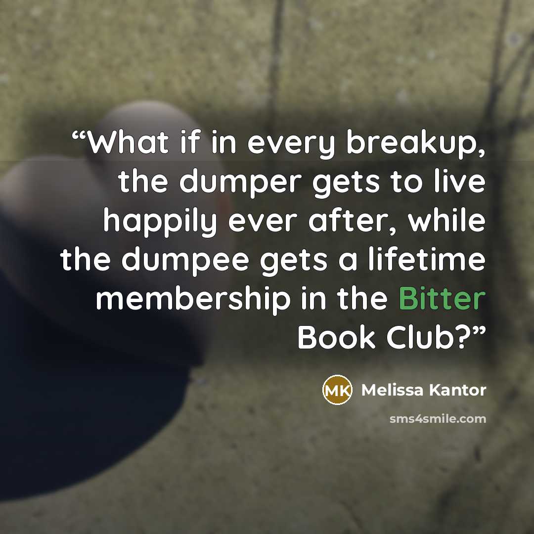 “What if in every breakup, the dumper gets to live happily ever after, while the dumpee gets a lifetime membership in the Bitter Book Club?” quote by Melissa Kantor