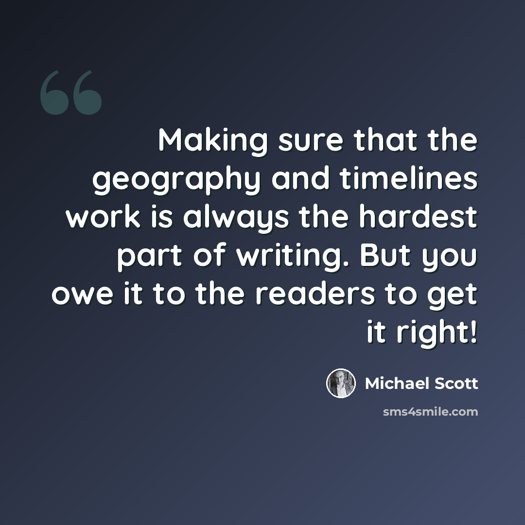 “Making sure that the geography and timelines work is always the hardest part of writing. But you owe it to the readers to get it right!” quote by Michael Scott