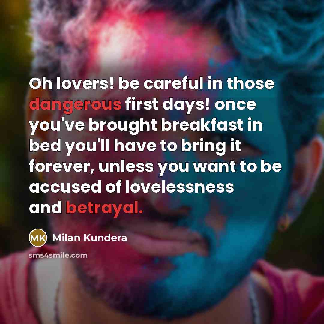 “Oh lovers! be careful in those dangerous first days! once you've brought breakfast in bed you'll have to bring it forever, unless you want to be accused of lovelessness and betrayal.” quote by Milan Kundera