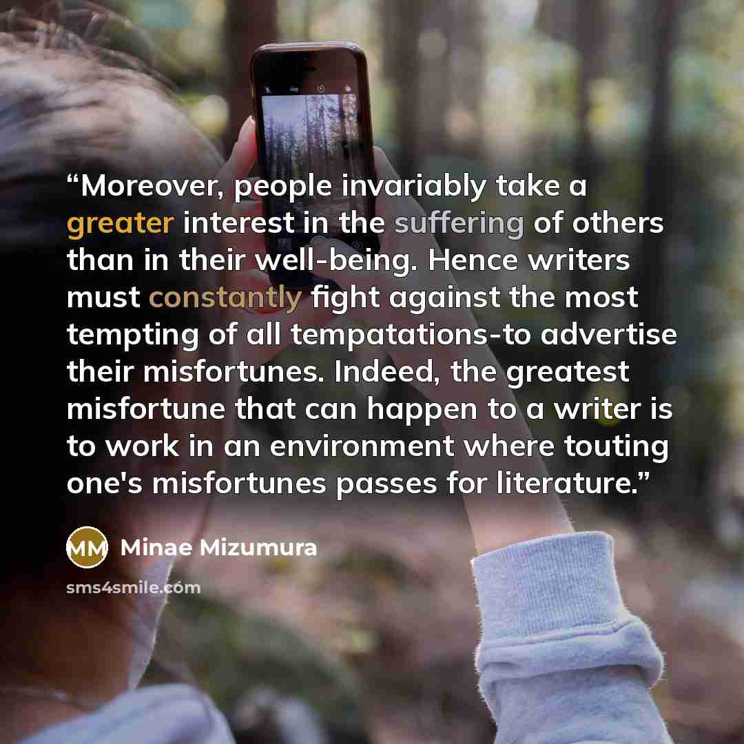 “Moreover, people invariably take a greater interest in the suffering of others than in their well-being. Hence writers must constantly fight against the most tempting of all tempatations-to advertise their misfortunes. Indeed, the greatest misfortune that can happen to a writer is to work in an…” quote by Minae Mizumura