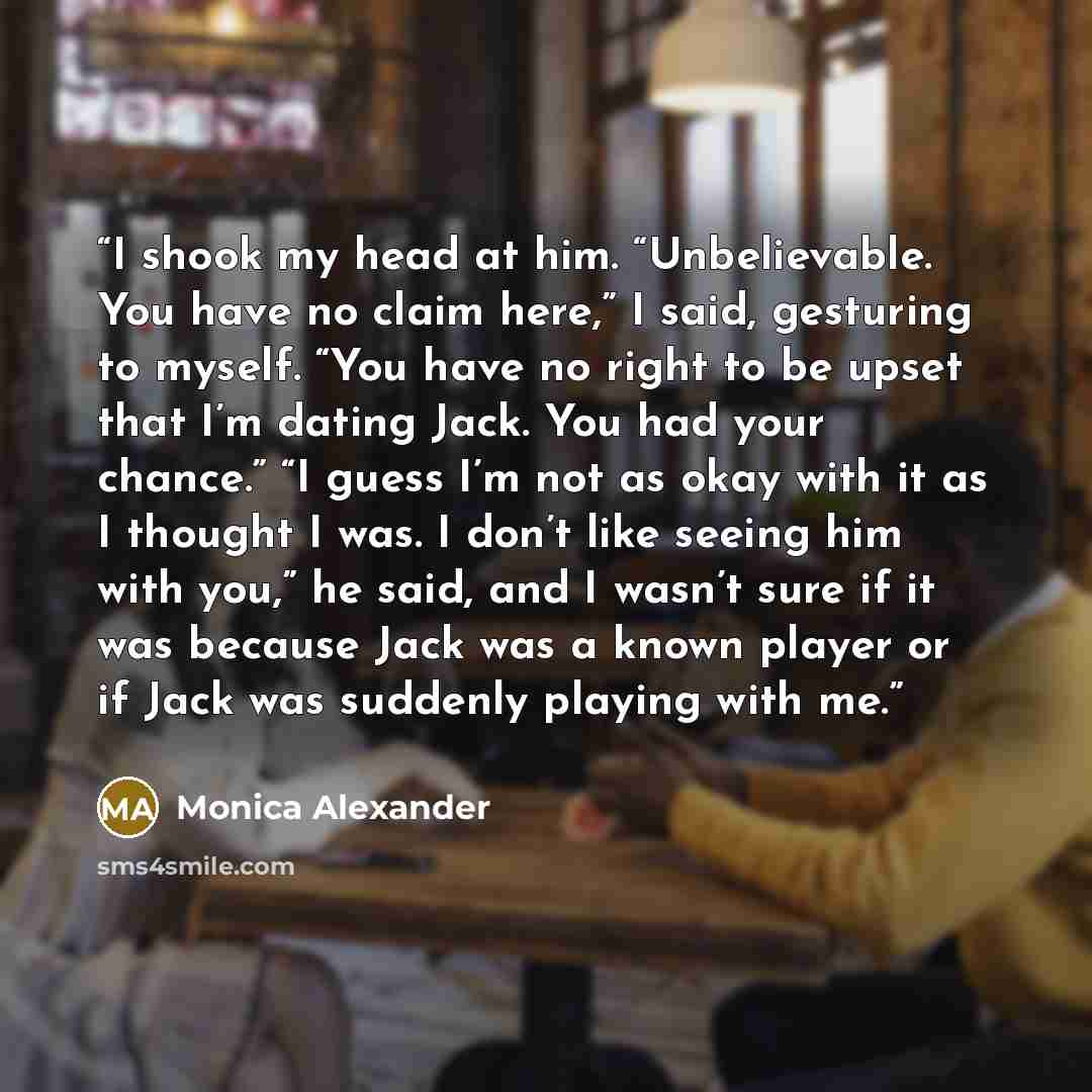 “I shook my head at him. “Unbelievable. You have no claim here,” I said, gesturing to myself. “You have no right to be upset that I’m dating Jack. You had your chance.” “I guess I’m not as okay with it as I thought I was. I don’t like seeing him with you,” he said, and I wasn’t sure if it was…” quote by Monica Alexander