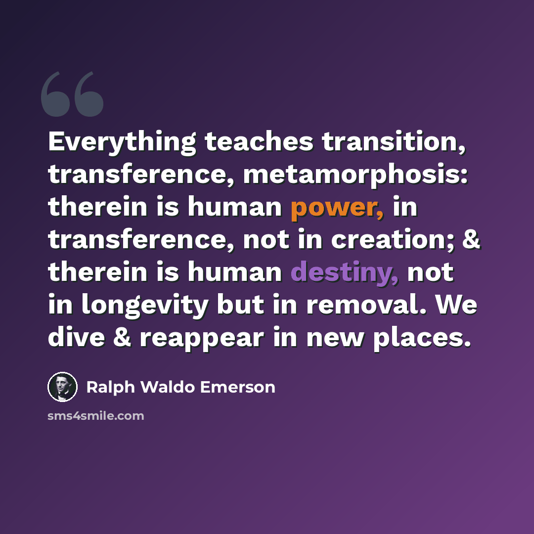“Everything teaches transition, transference, metamorphosis: therein is human power, in transference, not in creation; & therein is human destiny, not in longevity but in removal. We dive & reappear in new places.” quote by Ralph Waldo Emerson