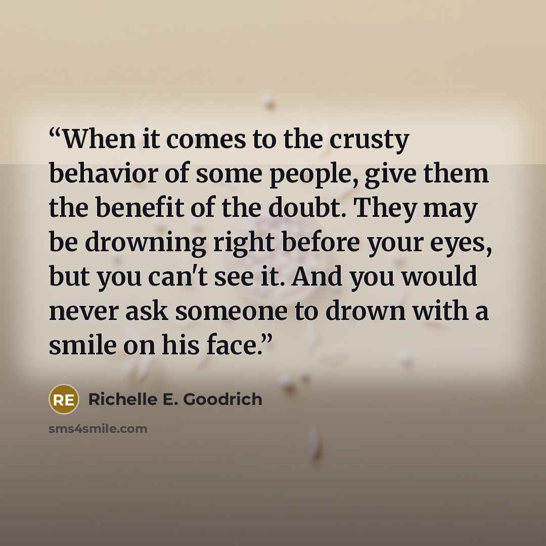 “When it comes to the crusty behavior of some people, give them the benefit of the doubt. They may be drowning right before your eyes, but you can't see it. And you would never ask someone to drown with a smile on his face.” quote by Richelle E. Goodrich