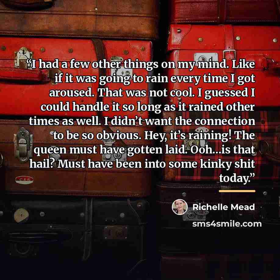 “I had a few other things on my mind. Like if it was going to rain every time I got aroused. That was not cool. I guessed I could handle it so long as it rained other times as well. I didn’t want the connection to be so obvious. Hey, it’s raining! The queen must have gotten laid. Ooh…is that hail?…” quote by Richelle Mead