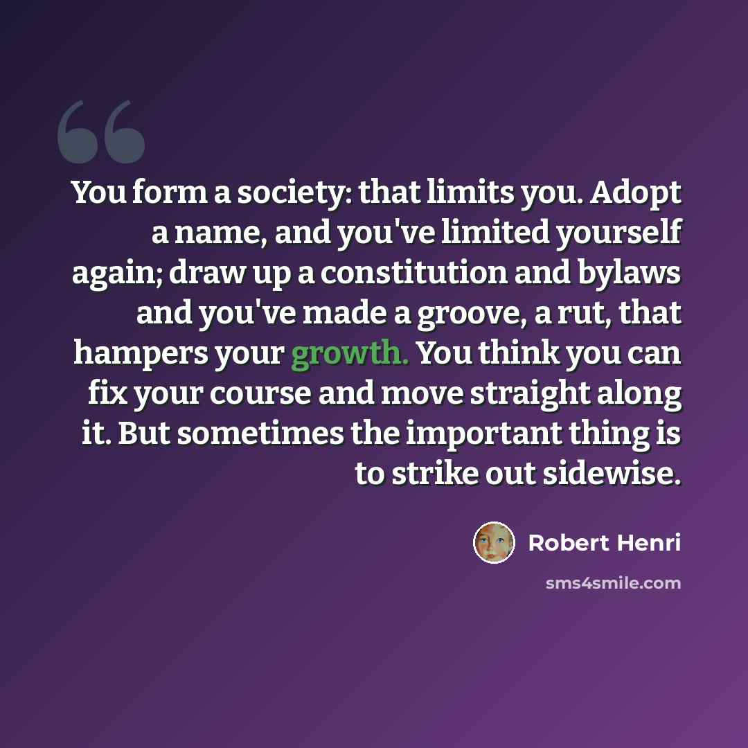 “You form a society: that limits you. Adopt a name, and you've limited yourself again; draw up a constitution and bylaws and you've made a groove, a rut, that hampers your growth. You think you can fix your course and move straight along it. But sometimes the important thing is to strike out…” quote by Robert Henri