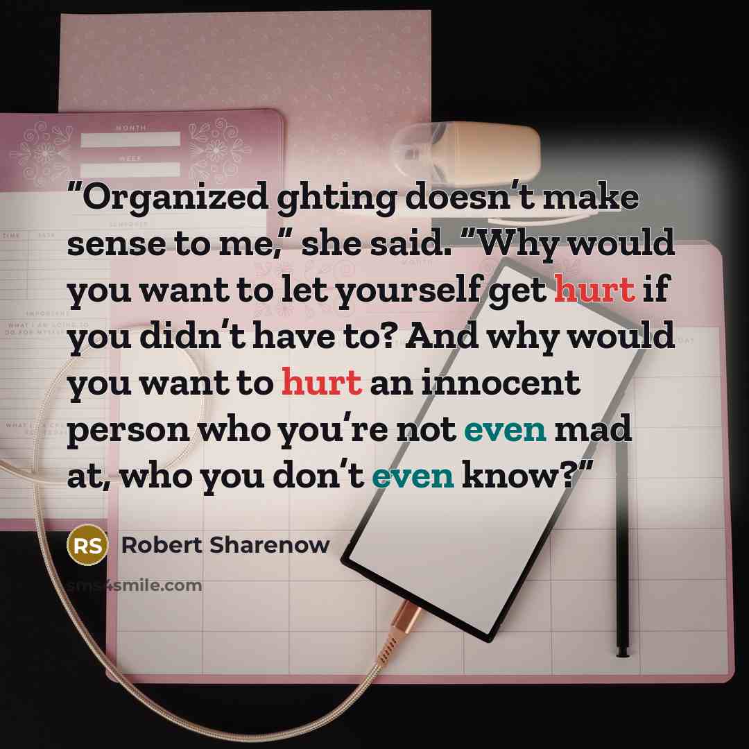 “Organized ghting doesn’t make sense to me,” she said. “Why would you want to let yourself get hurt if you didn’t have to? And why would you want to hurt an innocent person who you’re not even mad at, who you don’t even know?” quote by Robert Sharenow