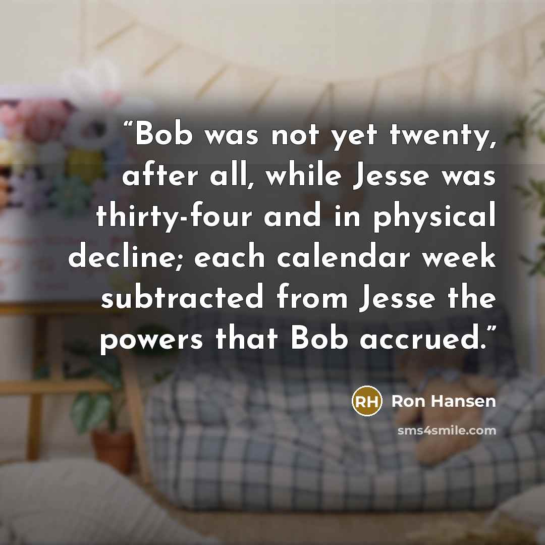 “Bob was not yet twenty, after all, while Jesse was thirty-four and in physical decline; each calendar week subtracted from Jesse the powers that Bob accrued.” quote by Ron Hansen