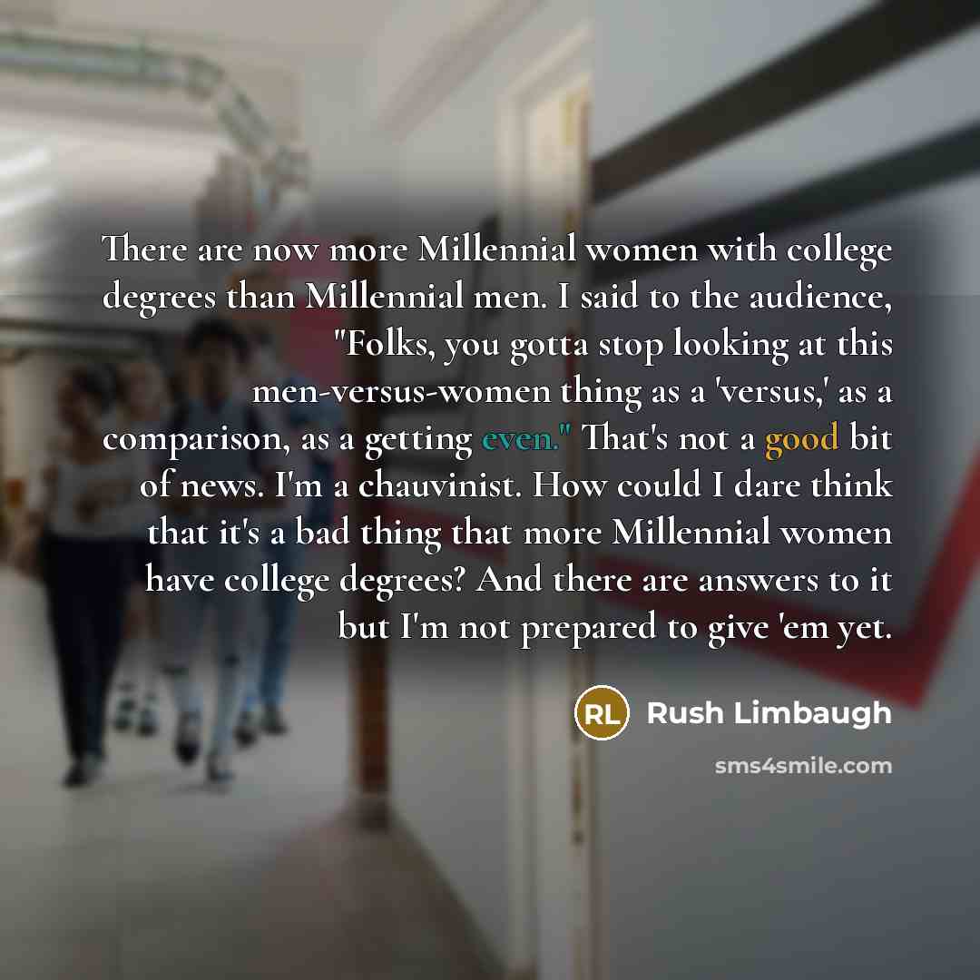 “There are now more Millennial women with college degrees than Millennial men. I said to the audience, "Folks, you gotta stop looking at this men-versus-women thing as a 'versus,' as a comparison, as a getting even." That's not a good bit of news. I'm a chauvinist. How could I dare think that it's…” quote by Rush Limbaugh