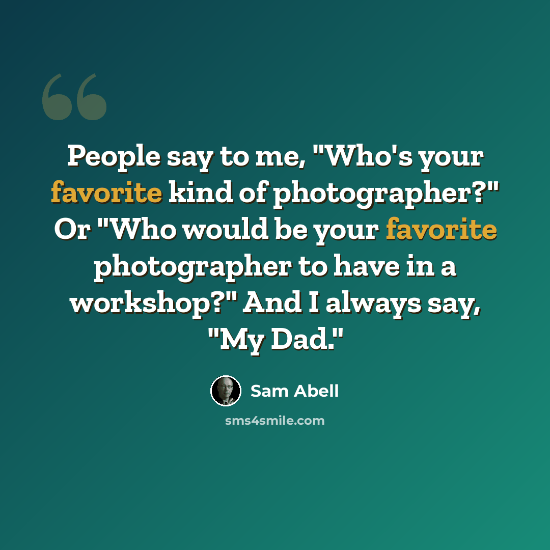 “People say to me, "Who's your favorite kind of photographer?" Or "Who would be your favorite photographer to have in a workshop?" And I always say, "My Dad."” quote by Sam Abell