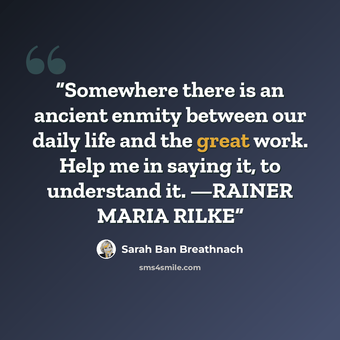 “Somewhere there is an ancient enmity between our daily life and the great work. Help me in saying it, to understand it. —RAINER MARIA RILKE” quote by Sarah Ban Breathnach