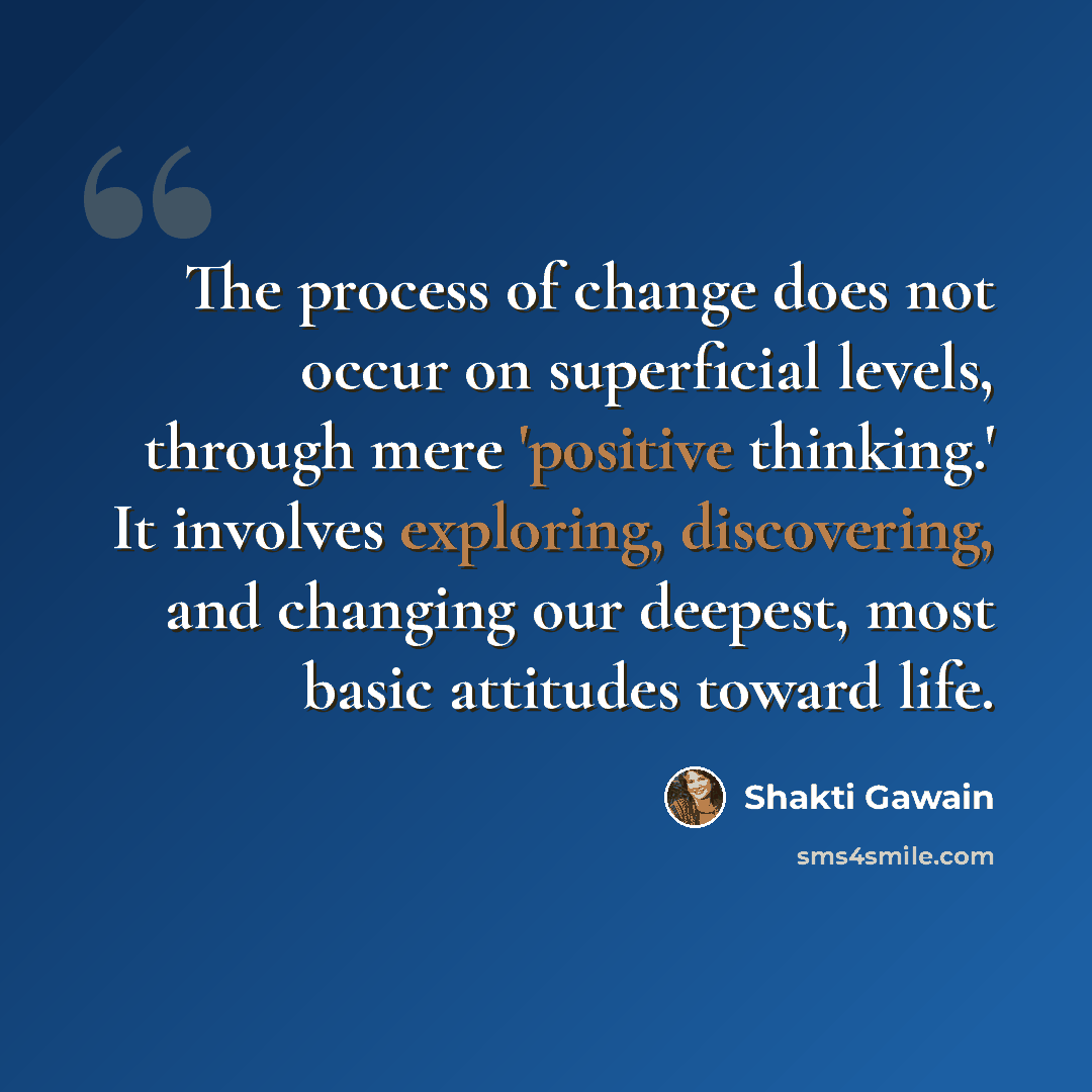“The process of change does not occur on superficial levels, through mere 'positive thinking.' It involves exploring, discovering, and changing our deepest, most basic attitudes toward life.” quote by Shakti Gawain