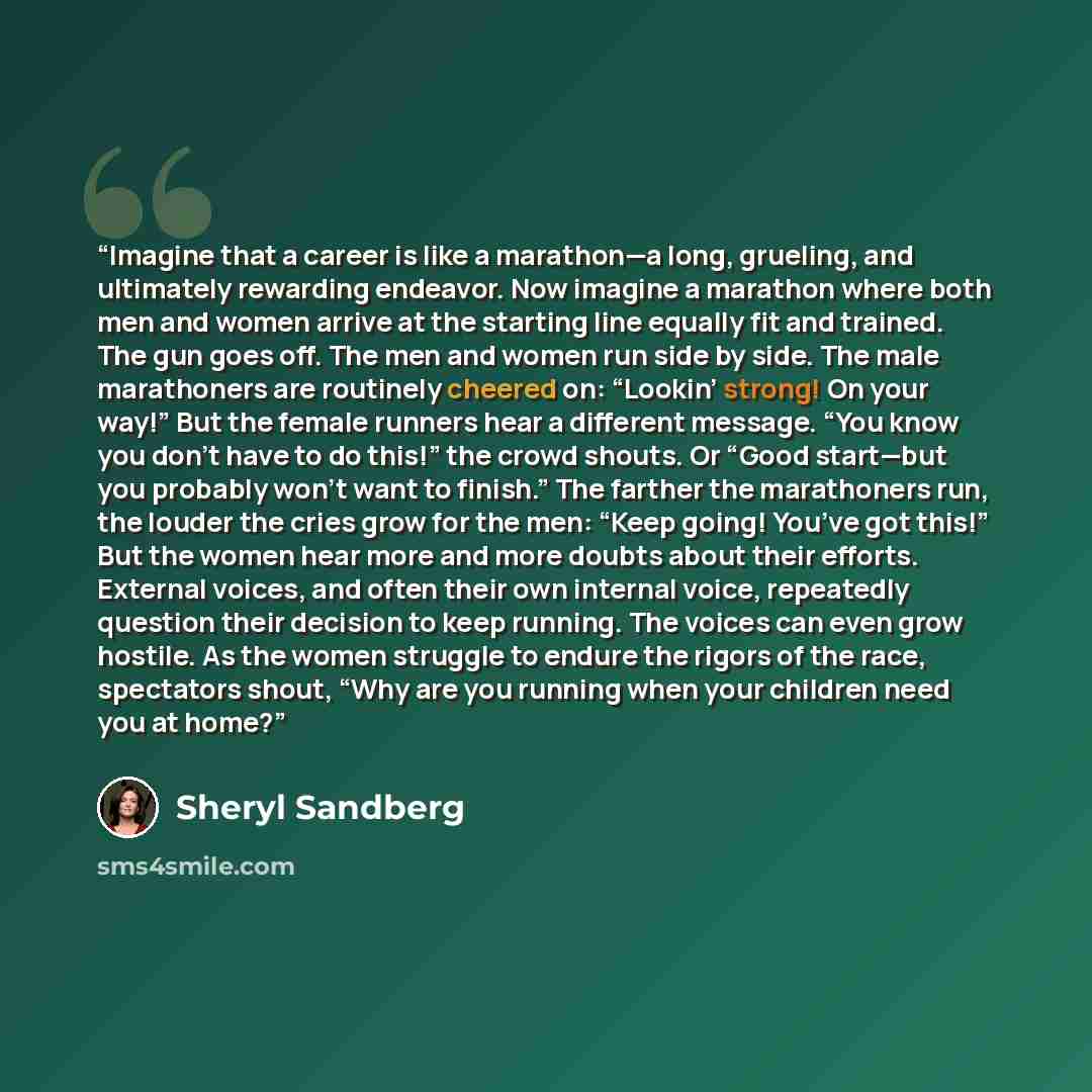 “Imagine that a career is like a marathon—a long, grueling, and ultimately rewarding endeavor. Now imagine a marathon where both men and women arrive at the starting line equally fit and trained. The gun goes off. The men and women run side by side. The male marathoners are routinely cheered on…” quote by Sheryl Sandberg