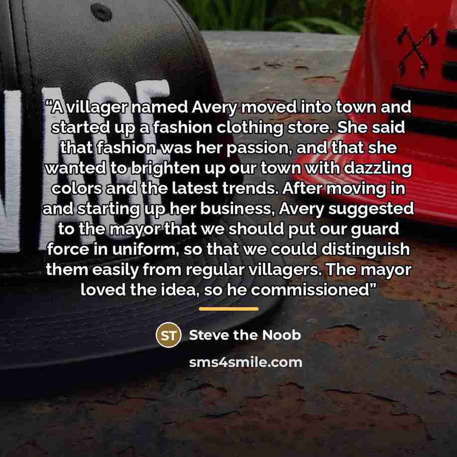 “A villager named Avery moved into town and started up a fashion clothing store. She said that fashion was her passion, and that she wanted to brighten up our town with dazzling colors and the latest trends. After moving in and starting up her business, Avery suggested to the mayor that we should…” quote by Steve the Noob