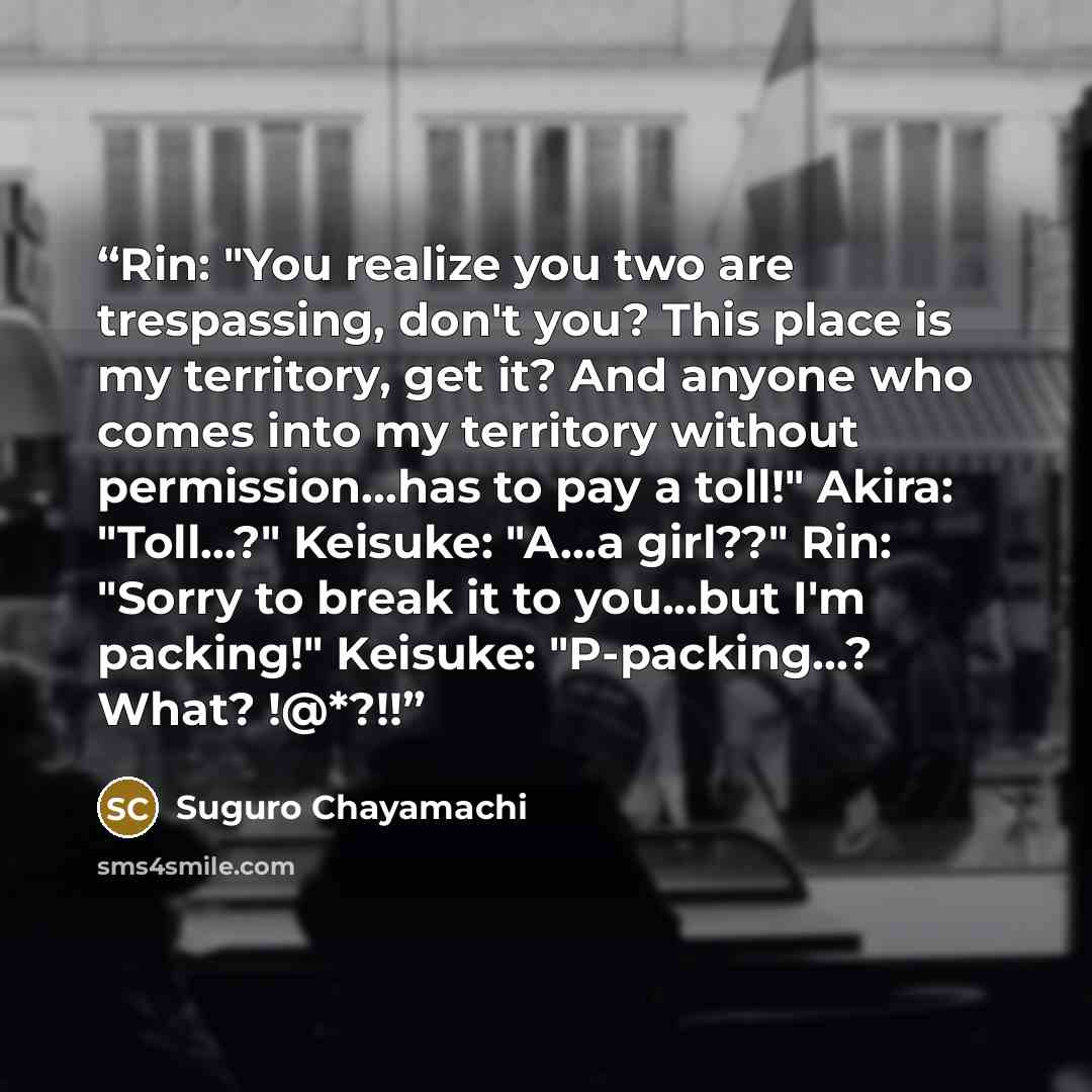 “Rin: "You realize you two are trespassing, don't you? This place is my territory, get it? And anyone who comes into my territory without permission...has to pay a toll!" Akira: "Toll...?" Keisuke: "A...a girl??" Rin: "Sorry to break it to you...but I'm packing!" Keisuke: "P-packing...? What? !@*?!!” quote by Suguro Chayamachi