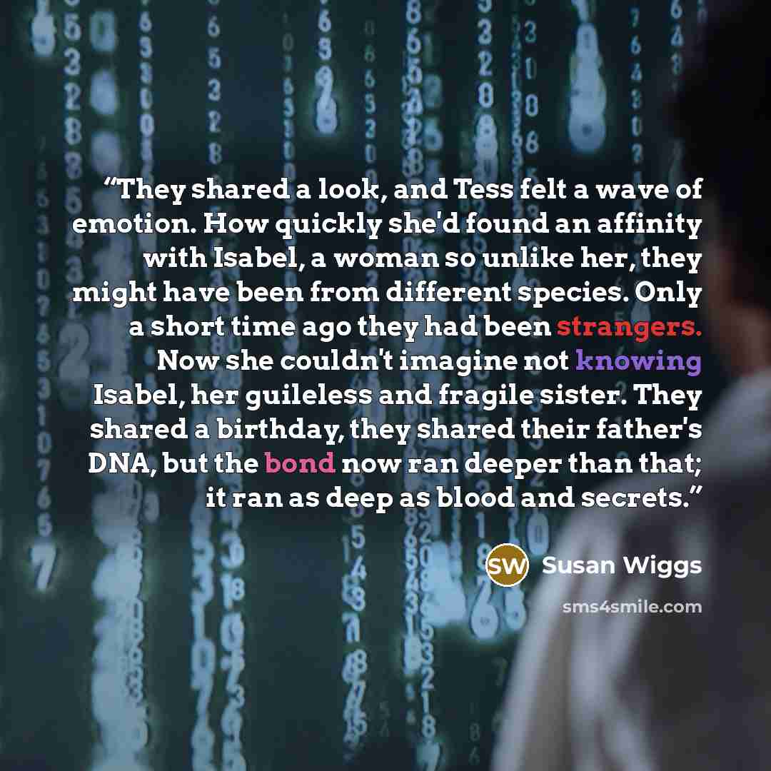 “They shared a look, and Tess felt a wave of emotion. How quickly she'd found an affinity with Isabel, a woman so unlike her, they might have been from different species. Only a short time ago they had been strangers. Now she couldn't imagine not knowing Isabel, her guileless and fragile sister…” quote by Susan Wiggs