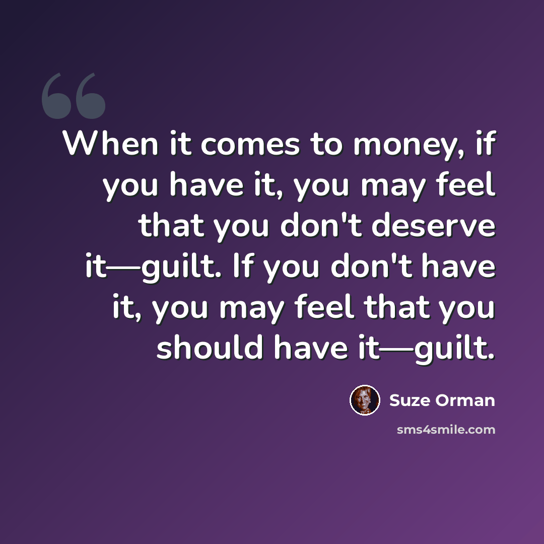 “When it comes to money, if you have it, you may feel that you don't deserve it—guilt. If you don't have it, you may feel that you should have it—guilt.” quote by Suze Orman