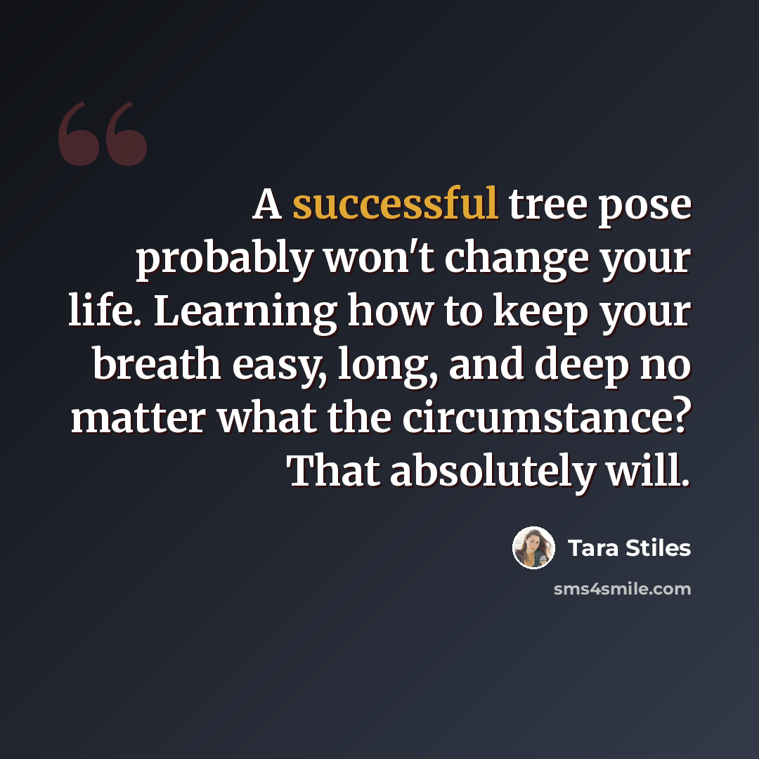 “A successful tree pose probably won't change your life. Learning how to keep your breath easy, long, and deep no matter what the circumstance? That absolutely will.” quote by Tara Stiles