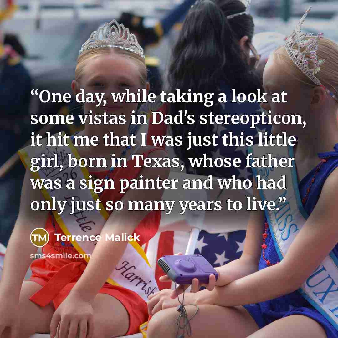 “One day, while taking a look at some vistas in Dad's stereopticon, it hit me that I was just this little girl, born in Texas, whose father was a sign painter and who had only just so many years to live.” quote by Terrence Malick