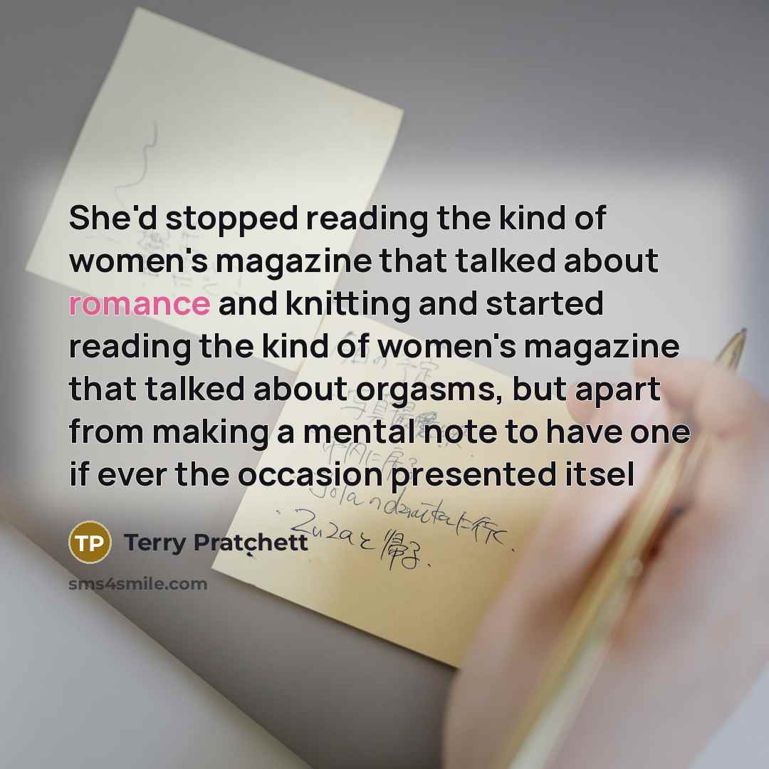 “She'd stopped reading the kind of women's magazine that talked about romance and knitting and started reading the kind of women's magazine that talked about orgasms, but apart from making a mental note to have one if ever the occasion presented itsel” quote by Terry Pratchett