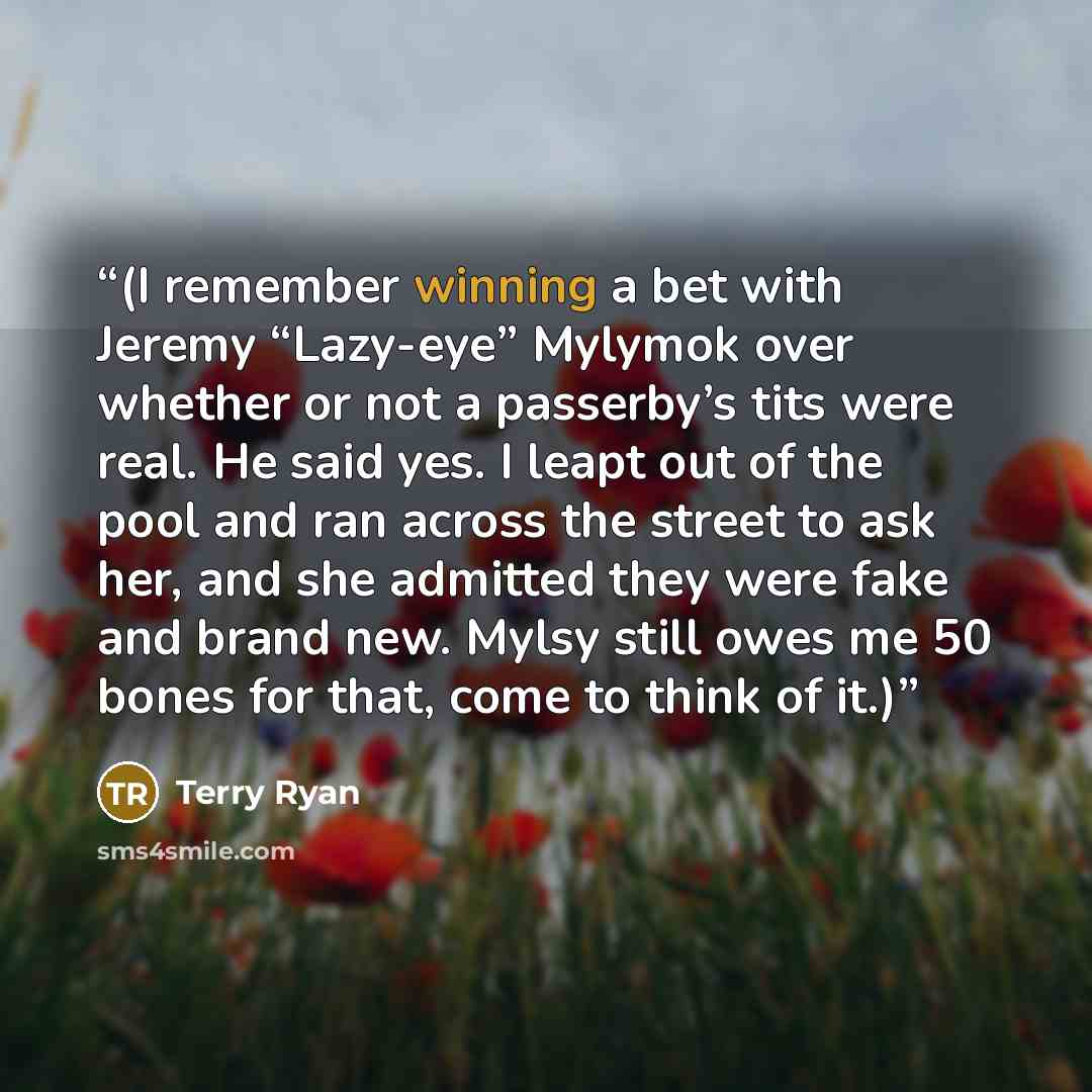 “(I remember winning a bet with Jeremy “Lazy-eye” Mylymok over whether or not a passerby’s tits were real. He said yes. I leapt out of the pool and ran across the street to ask her, and she admitted they were fake and brand new. Mylsy still owes me 50 bones for that, come to think of it.)” quote by Terry Ryan