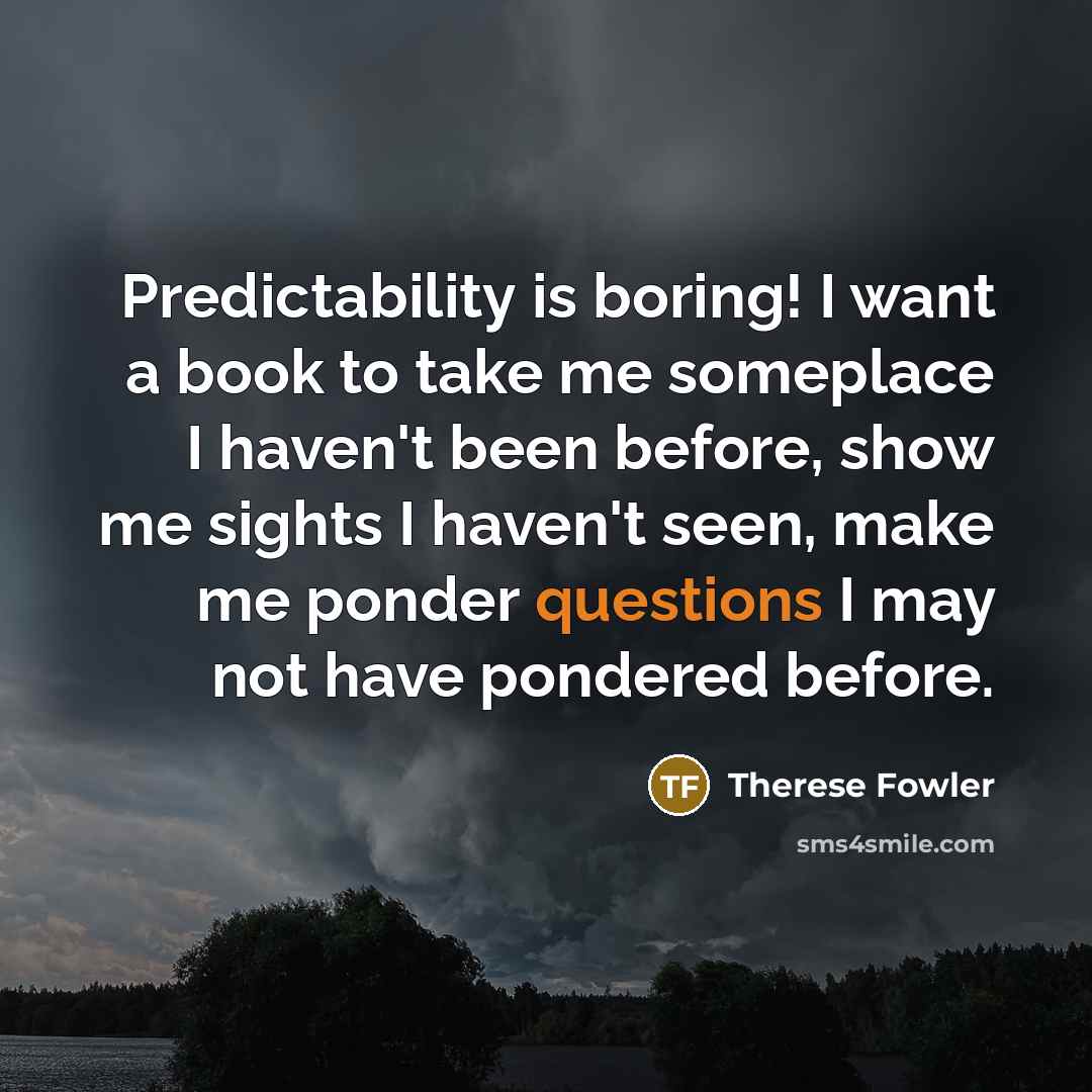 “Predictability is boring! I want a book to take me someplace I haven't been before, show me sights I haven't seen, make me ponder questions I may not have pondered before.” quote by Therese Fowler