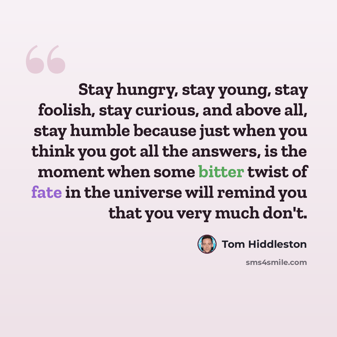 “Stay hungry, stay young, stay foolish, stay curious, and above all, stay humble because just when you think you got all the answers, is the moment when some bitter twist of fate in the universe will remind you that you very much don't.” quote by Tom Hiddleston