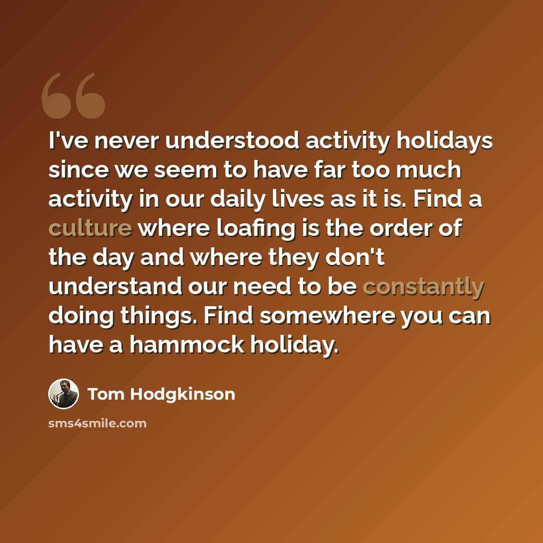 “I've never understood activity holidays since we seem to have far too much activity in our daily lives as it is. Find a culture where loafing is the order of the day and where they don't understand our need to be constantly doing things. Find somewhere you can have a hammock holiday.” quote by Tom Hodgkinson