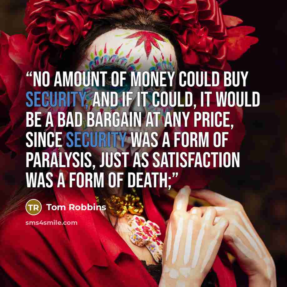 “no amount of money could buy security, and if it could, it would be a bad bargain at any price, since security was a form of paralysis, just as satisfaction was a form of death;” quote by Tom Robbins