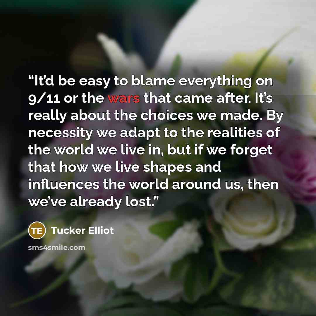 “It’d be easy to blame everything on 9/11 or the wars that came after. It’s really about the choices we made. By necessity we adapt to the realities of the world we live in, but if we forget that how we live shapes and influences the world around us, then we’ve already lost.” quote by Tucker Elliot
