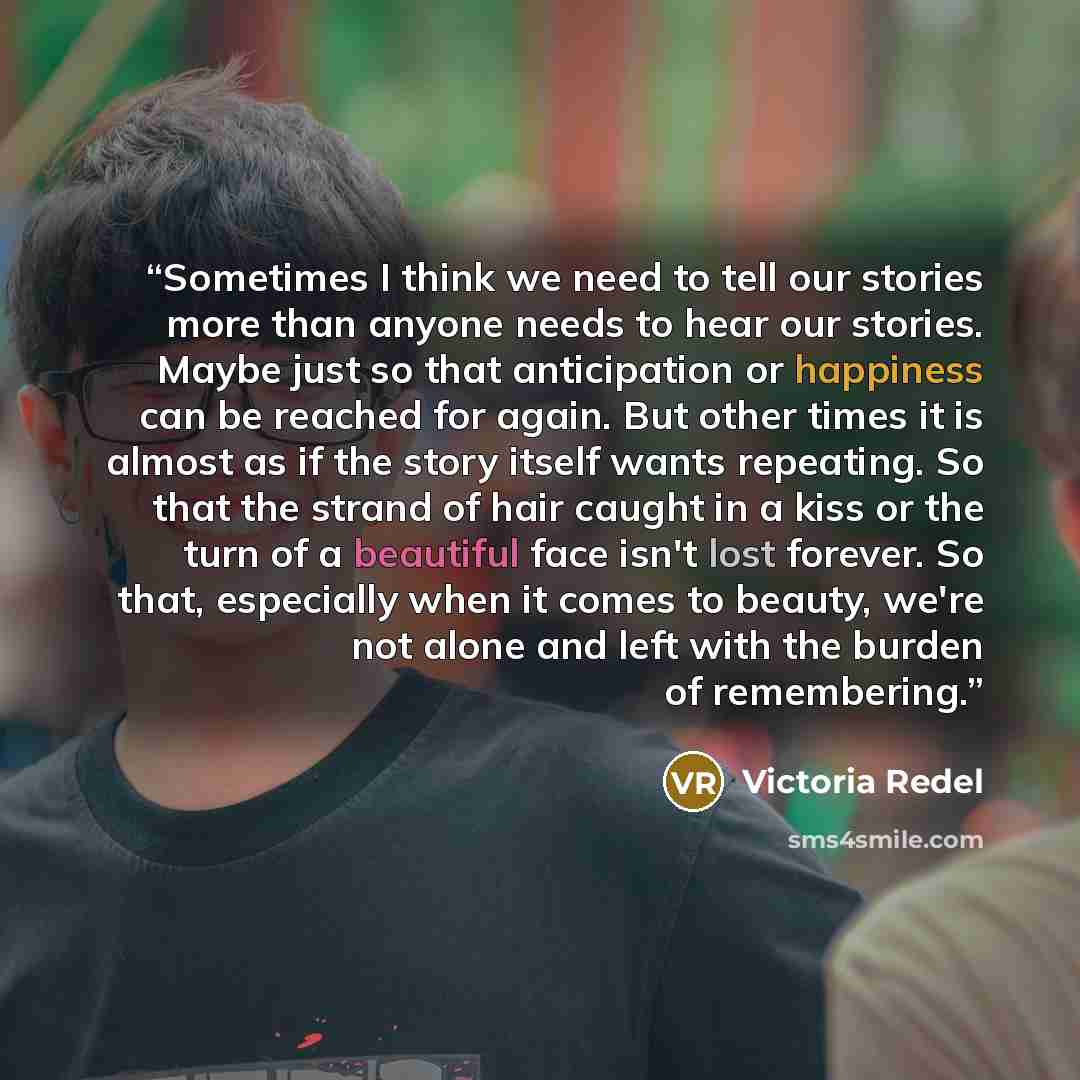 “Sometimes I think we need to tell our stories more than anyone needs to hear our stories. Maybe just so that anticipation or happiness can be reached for again. But other times it is almost as if the story itself wants repeating. So that the strand of hair caught in a kiss or the turn of a…” quote by Victoria Redel