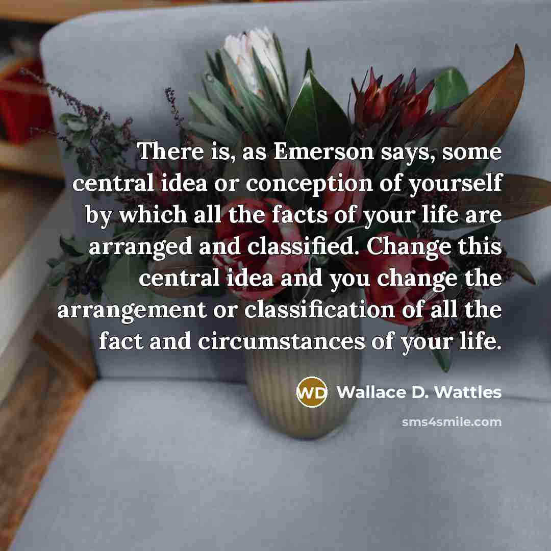 “There is, as Emerson says, some central idea or conception of yourself by which all the facts of your life are arranged and classified. Change this central idea and you change the arrangement or classification of all the fact and circumstances of your life.” quote by Wallace D. Wattles