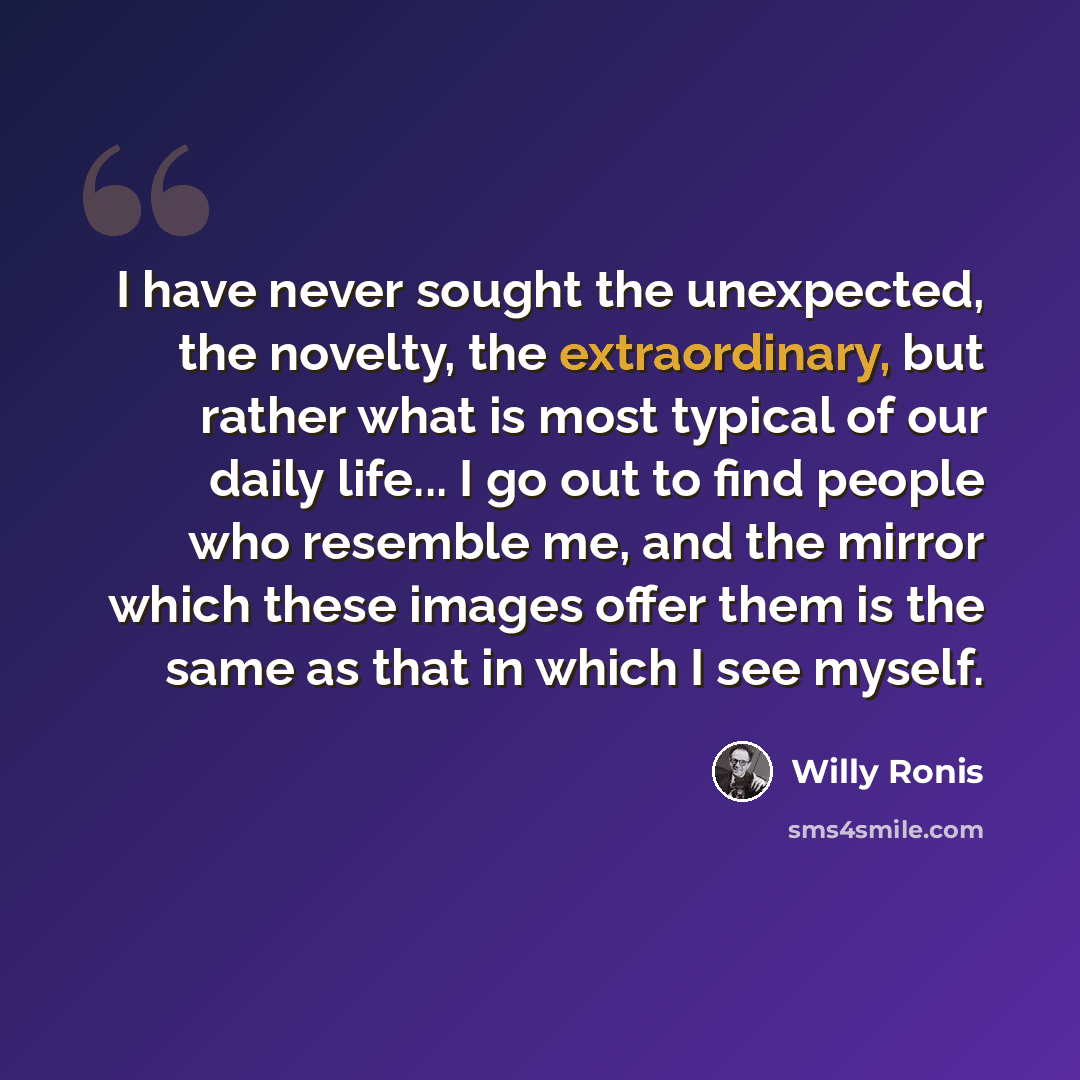 “I have never sought the unexpected, the novelty, the extraordinary, but rather what is most typical of our daily life... I go out to find people who resemble me, and the mirror which these images offer them is the same as that in which I see myself.” quote by Willy Ronis