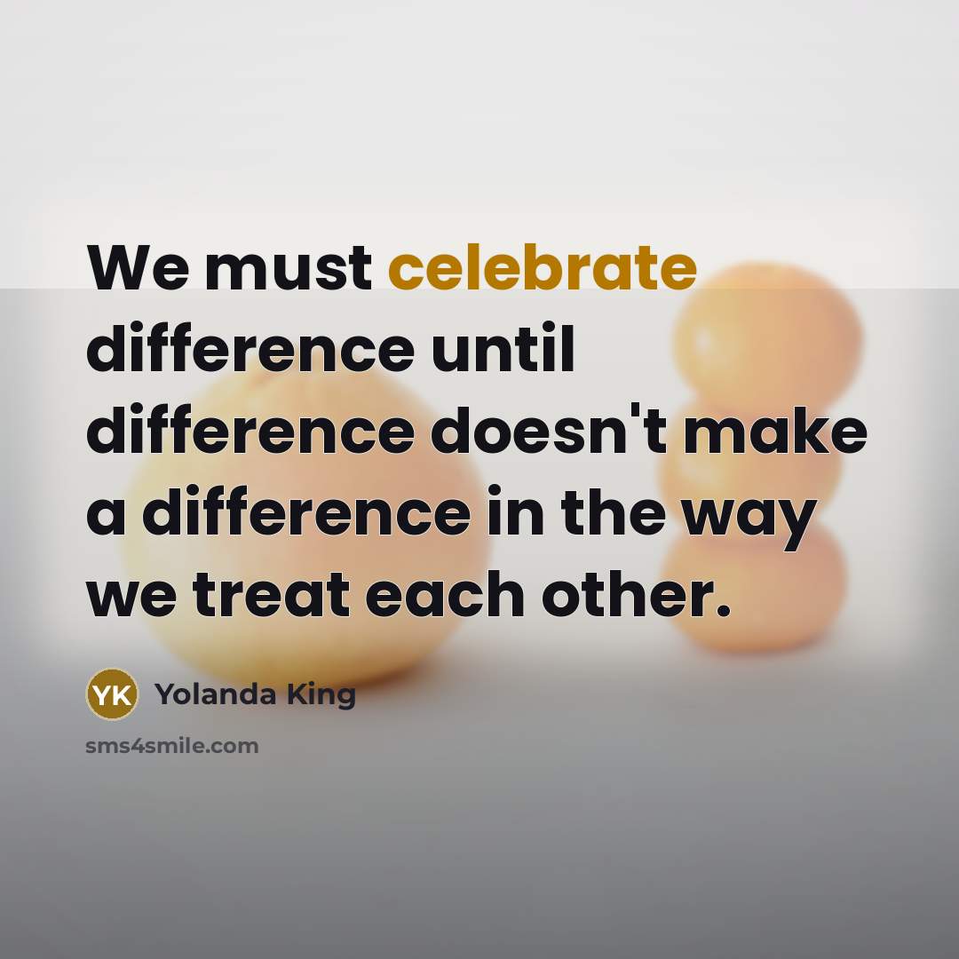 “We must celebrate difference until difference doesn't make a difference in the way we treat each other.” quote by Yolanda King