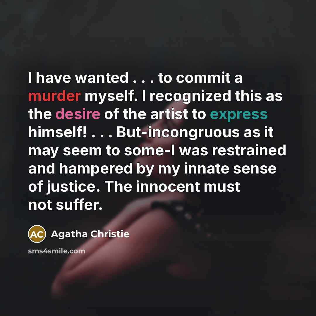 “I have wanted . . . to commit a murder myself. I recognized this as the desire of the artist to express himself! . . . But-incongruous as it may seem to some-I was restrained and hampered by my innate sense of justice. The innocent must not suffer.” quote by Agatha Christie
