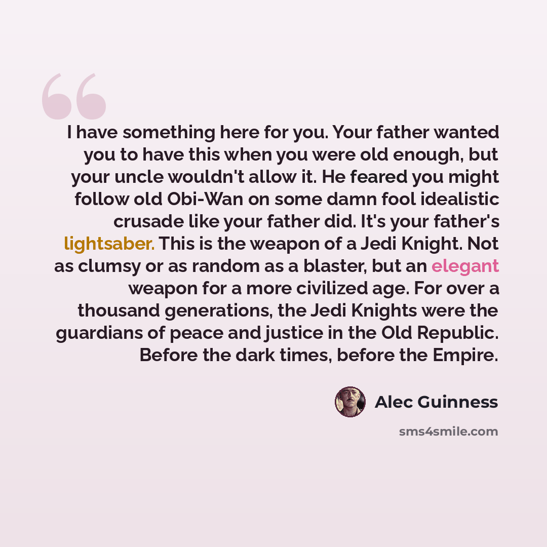 “I have something here for you. Your father wanted you to have this when you were old enough, but your uncle wouldn't allow it. He feared you might follow old Obi-Wan on some damn fool idealistic crusade like your father did. It's your father's lightsaber. This is the weapon of a Jedi Knight. Not…” quote by Alec Guinness