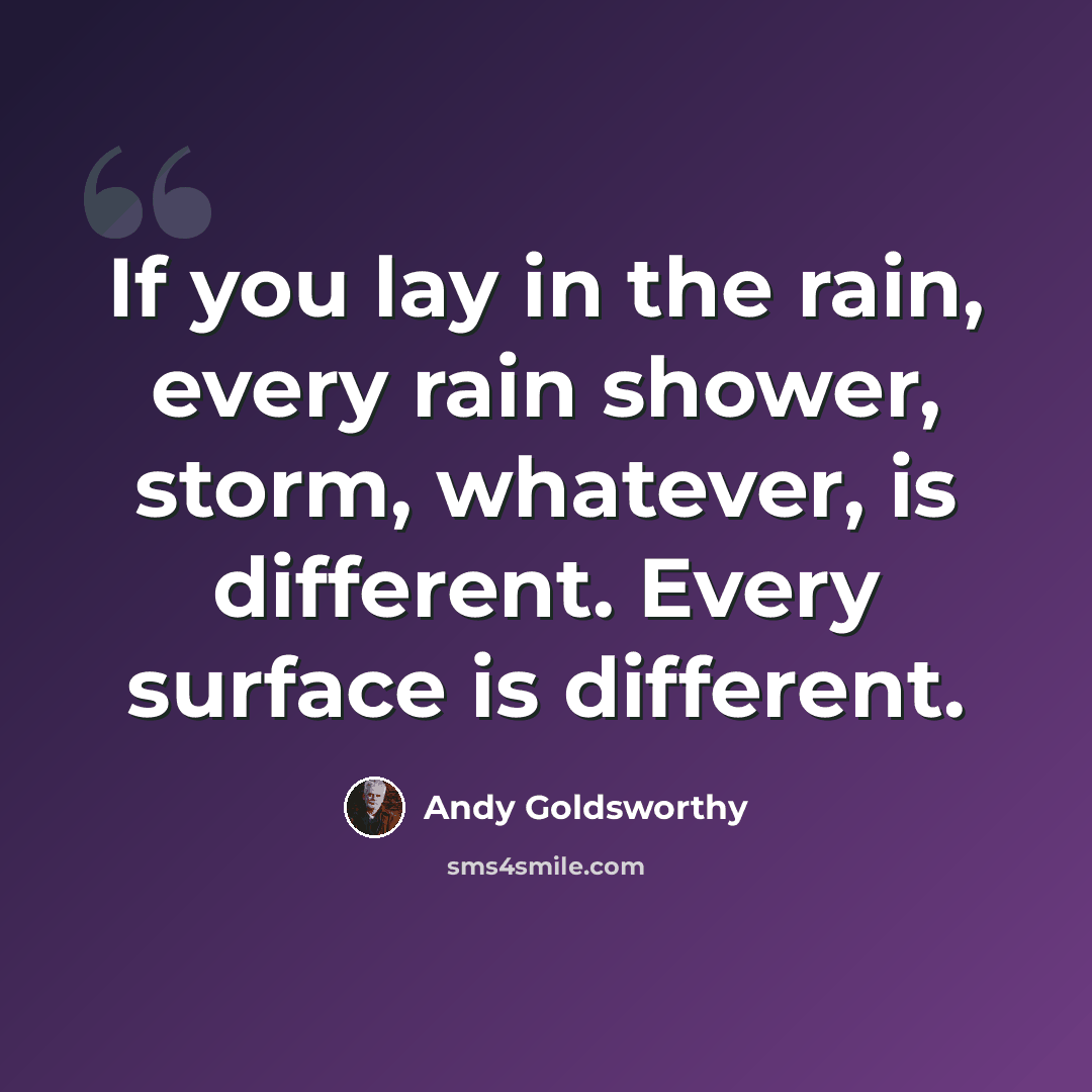 “If you lay in the rain, every rain shower, storm, whatever, is different. Every surface is different.” quote by Andy Goldsworthy