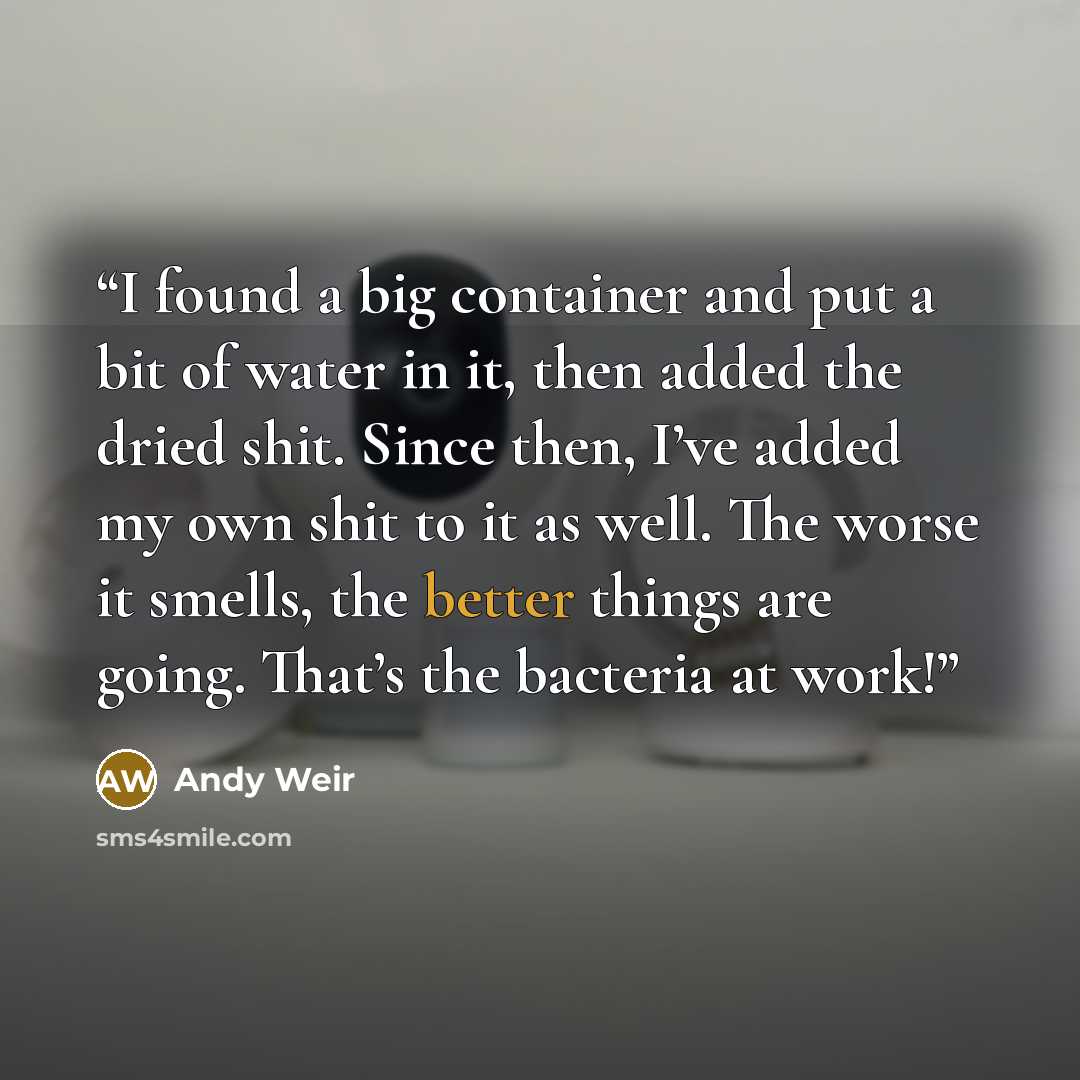 “I found a big container and put a bit of water in it, then added the dried shit. Since then, I’ve added my own shit to it as well. The worse it smells, the better things are going. That’s the bacteria at work!” quote by Andy Weir