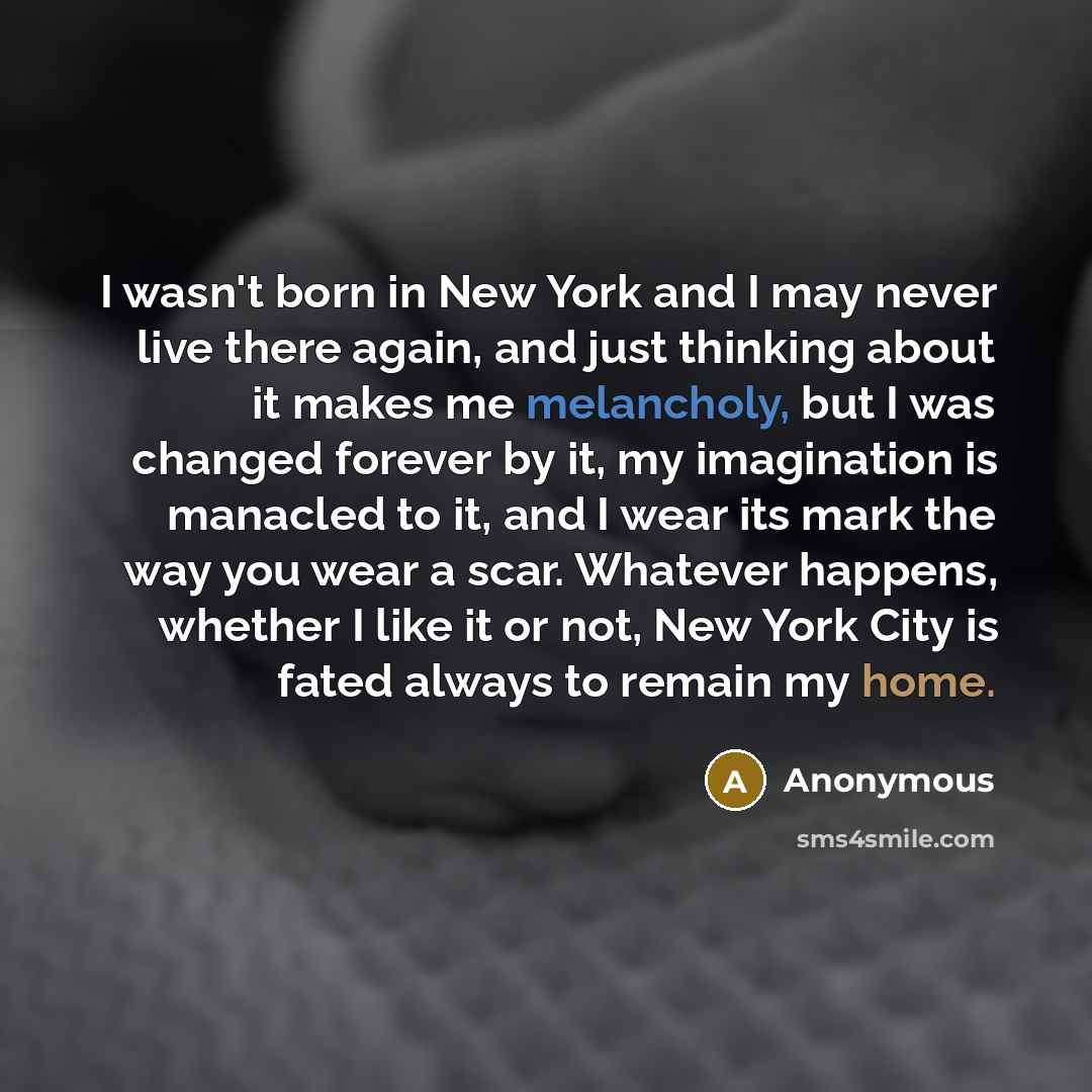“I wasn't born in New York and I may never live there again, and just thinking about it makes me melancholy, but I was changed forever by it, my imagination is manacled to it, and I wear its mark the way you wear a scar. Whatever happens, whether I like it or not, New York City is fated always to…” quote by Anonymous