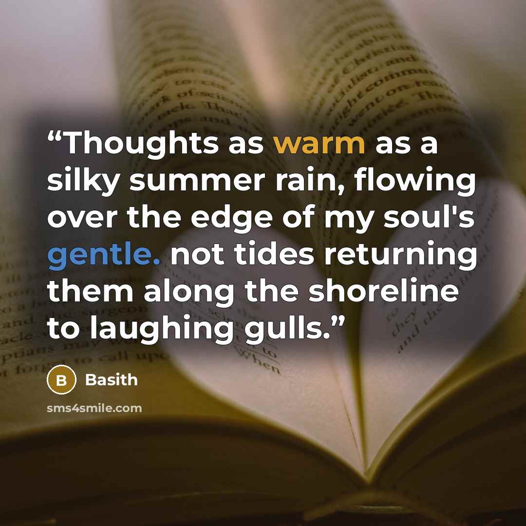 “Thoughts as warm as a silky summer rain, flowing over the edge of my soul's gentle. not tides returning them along the shoreline to laughing gulls.” quote by Basith