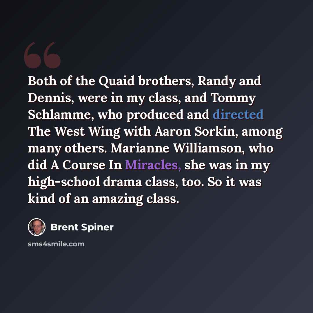 “Both of the Quaid brothers, Randy and Dennis, were in my class, and Tommy Schlamme, who produced and directed The West Wing with Aaron Sorkin, among many others. Marianne Williamson, who did A Course In Miracles, she was in my high-school drama class, too. So it was kind of an amazing class.” quote by Brent Spiner