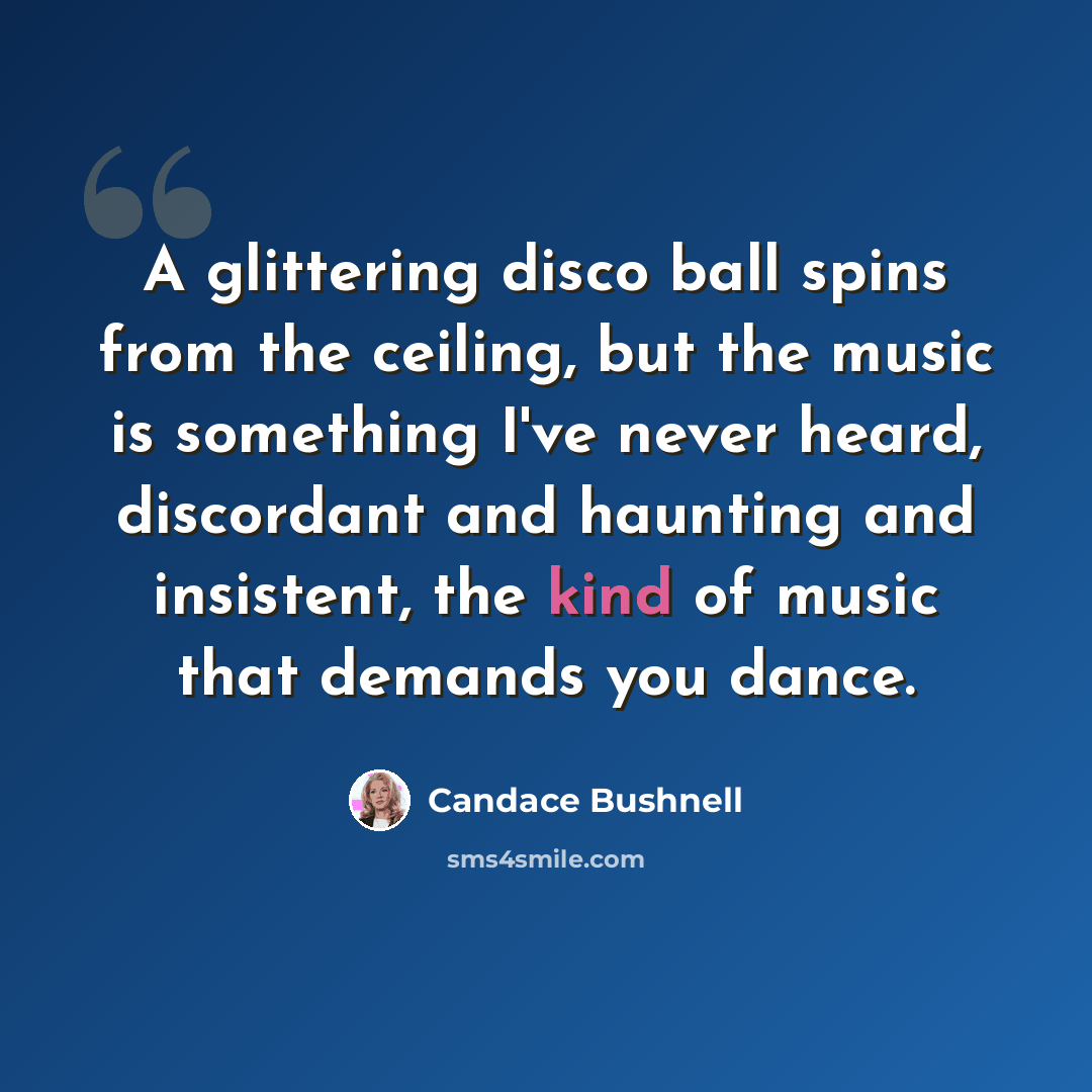 “A glittering disco ball spins from the ceiling, but the music is something I've never heard, discordant and haunting and insistent, the kind of music that demands you dance.” quote by Candace Bushnell