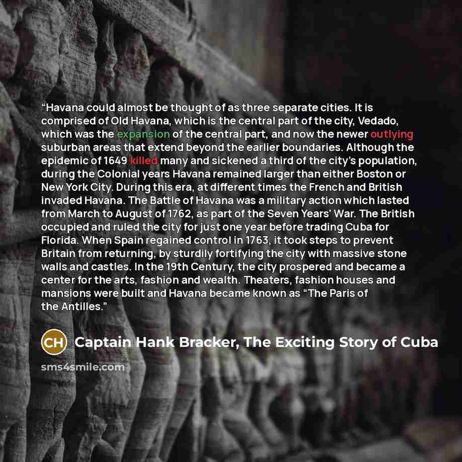 “Havana could almost be thought of as three separate cities. It is comprised of Old Havana, which is the central part of the city, Vedado, which was the expansion of the central part, and now the newer outlying suburban areas that extend beyond the earlier boundaries. Although the epidemic of 1649…” quote by Captain Hank Bracker, The Exciting Story of Cuba