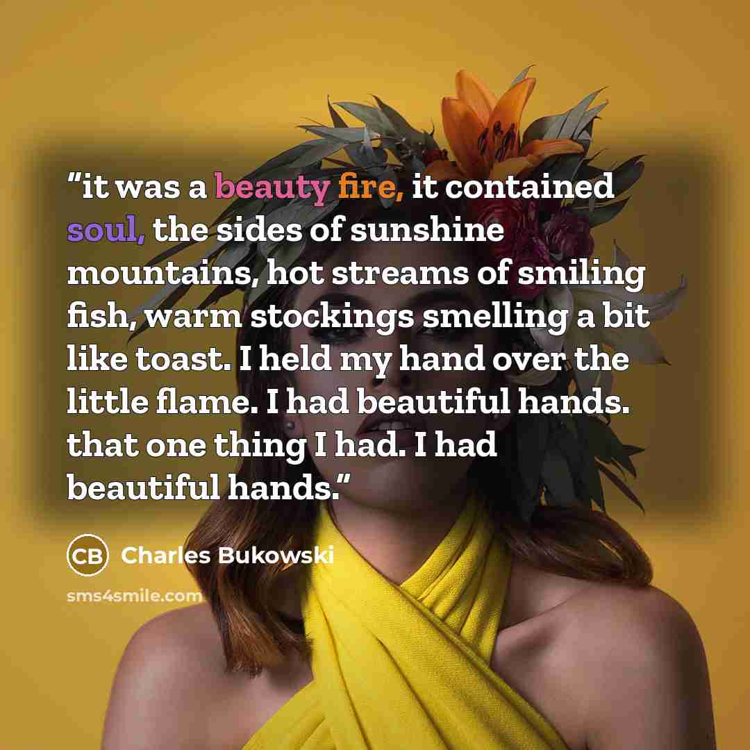 “it was a beauty fire, it contained soul, the sides of sunshine mountains, hot streams of smiling fish, warm stockings smelling a bit like toast. I held my hand over the little flame. I had beautiful hands. that one thing I had. I had beautiful hands.” quote by Charles Bukowski