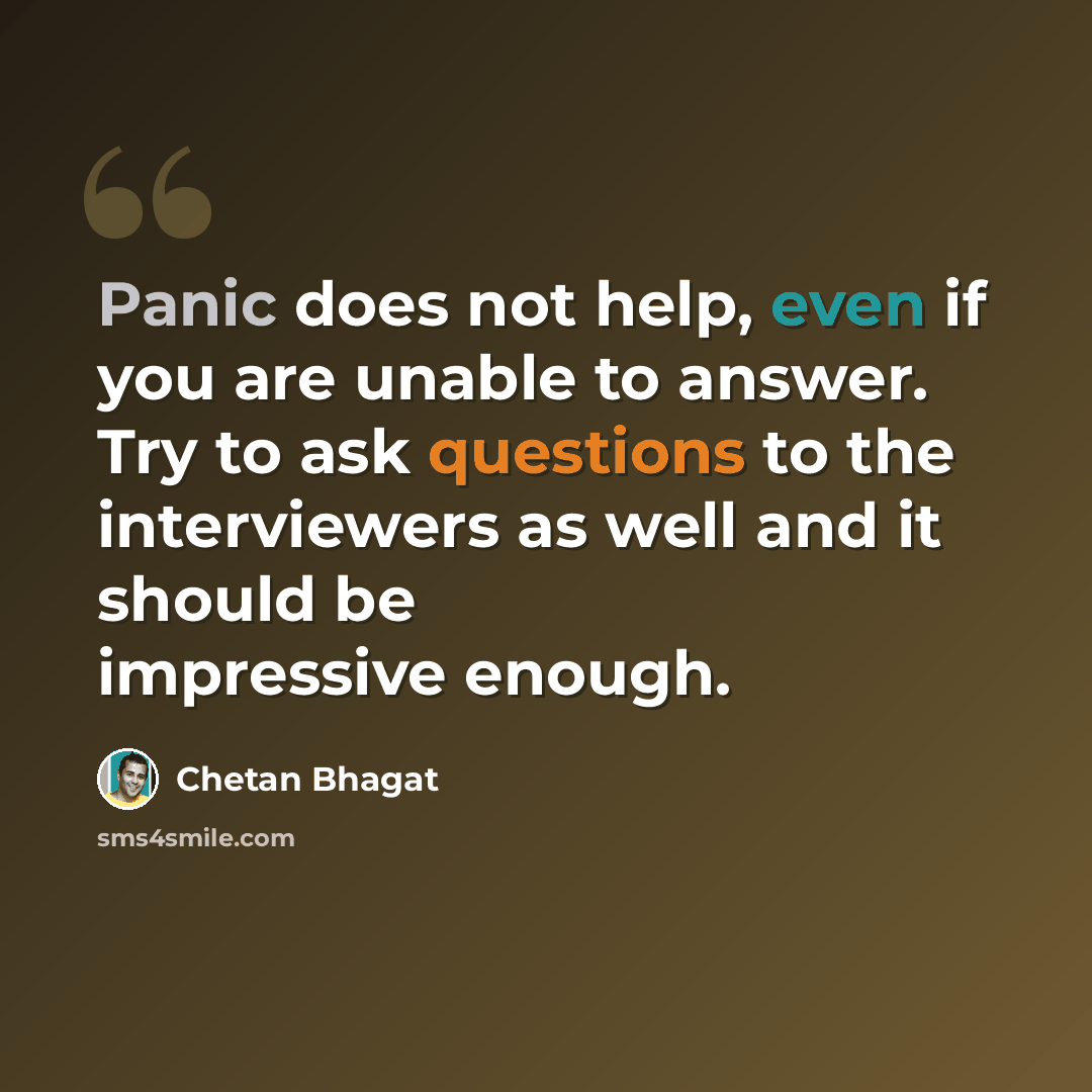 “Panic does not help, even if you are unable to answer. Try to ask questions to the interviewers as well and it should be impressive enough.” quote by Chetan Bhagat