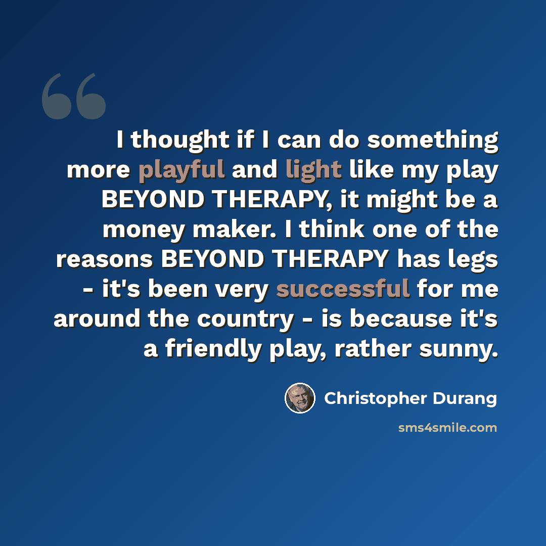 “I thought if I can do something more playful and light like my play BEYOND THERAPY, it might be a money maker. I think one of the reasons BEYOND THERAPY has legs - it's been very successful for me around the country - is because it's a friendly play, rather sunny.” quote by Christopher Durang