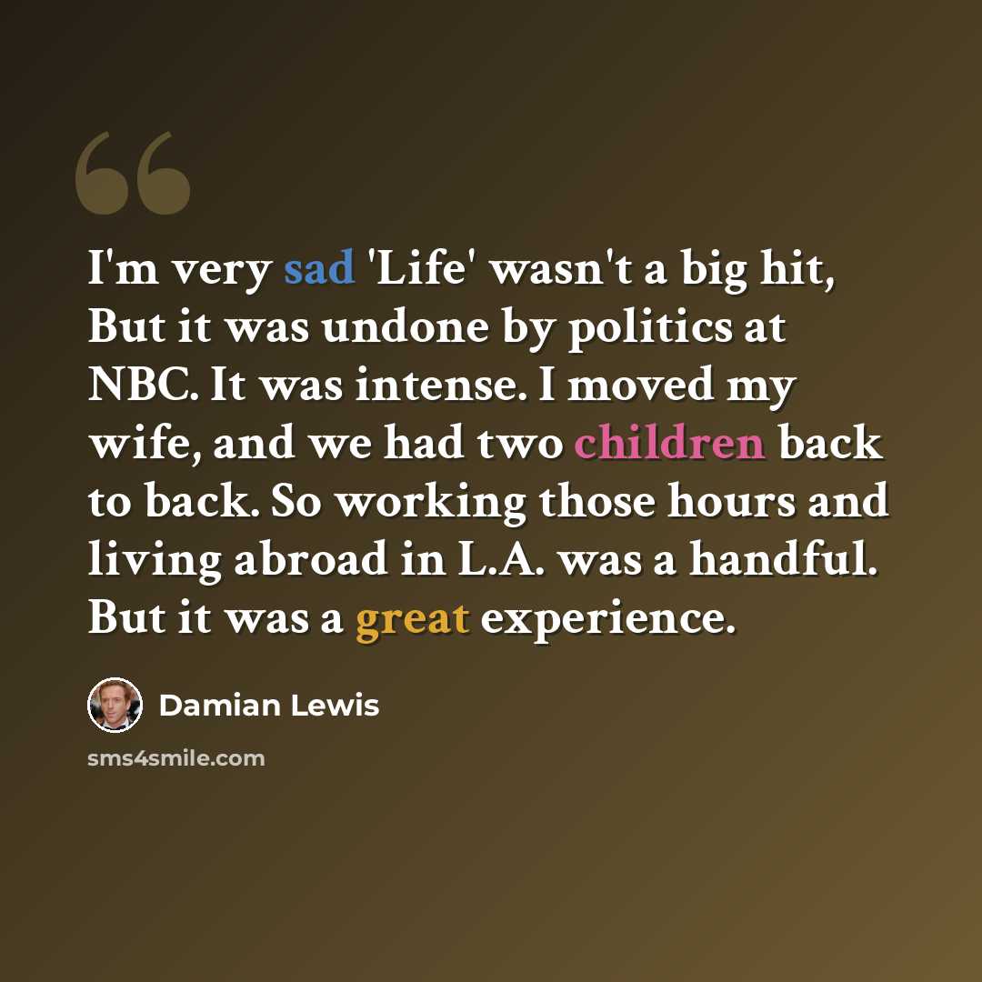 “I'm very sad 'Life' wasn't a big hit, But it was undone by politics at NBC. It was intense. I moved my wife, and we had two children back to back. So working those hours and living abroad in L.A. was a handful. But it was a great experience.” quote by Damian Lewis