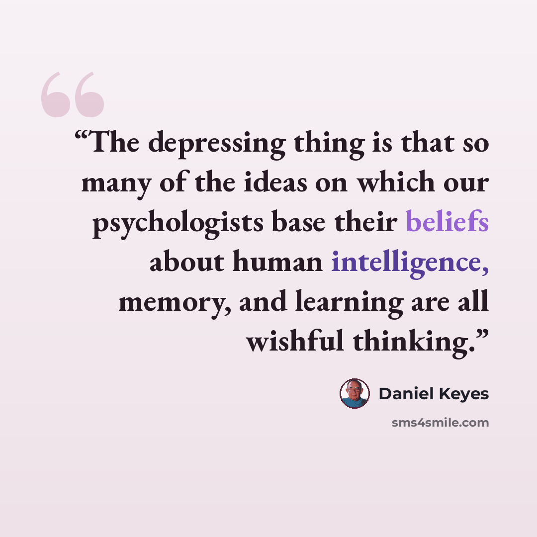 “The depressing thing is that so many of the ideas on which our psychologists base their beliefs about human intelligence, memory, and learning are all wishful thinking.” quote by Daniel Keyes