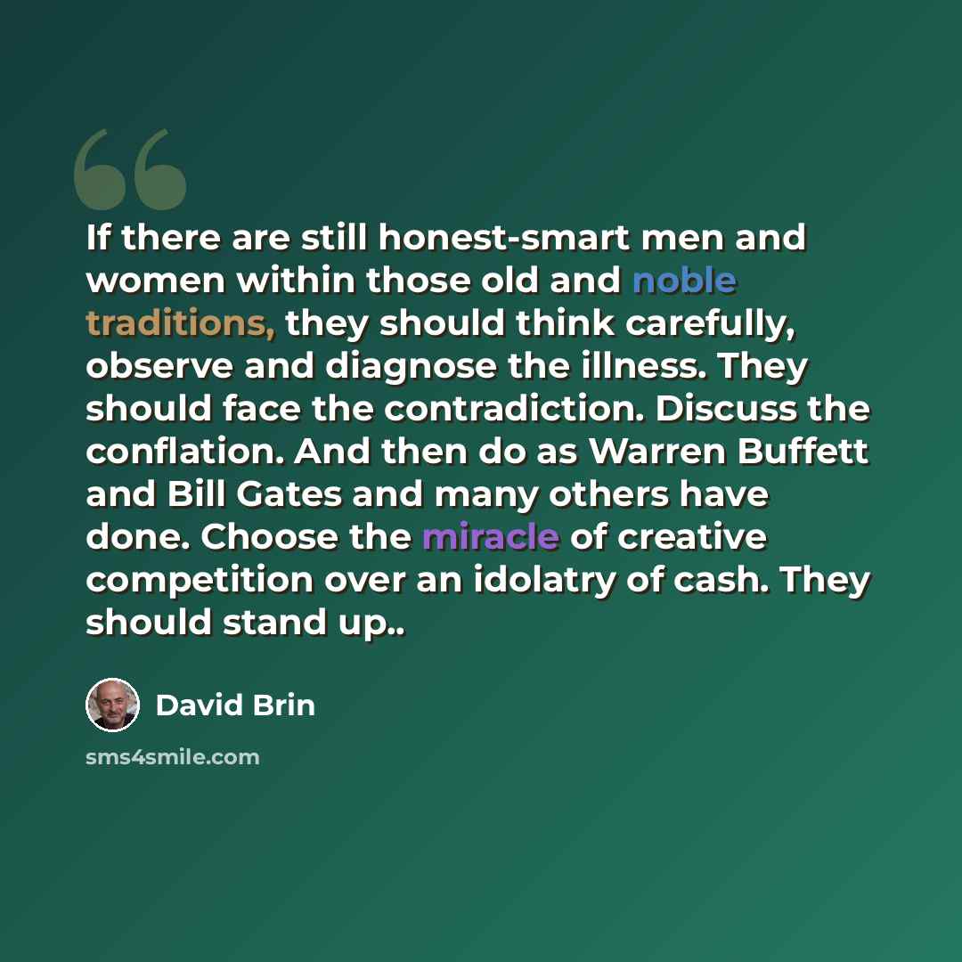 “If there are still honest-smart men and women within those old and noble traditions, they should think carefully, observe and diagnose the illness. They should face the contradiction. Discuss the conflation. And then do as Warren Buffett and Bill Gates and many others have done. Choose the miracle…” quote by David Brin
