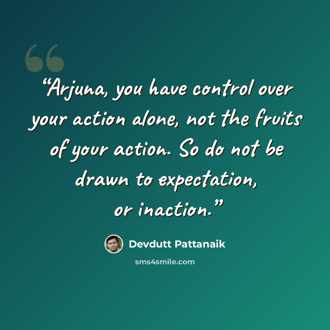 “Arjuna, you have control over your action alone, not the fruits of your action. So do not be drawn to expectation, or inaction.” quote by Devdutt Pattanaik